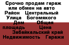 Срочно продам гараж или обмен на авто › Район ­ Центральный › Улица ­ Богомякого › Дом ­ 1 › Общая площадь ­ 18 › Цена ­ 320 000 - Забайкальский край Недвижимость » Гаражи   